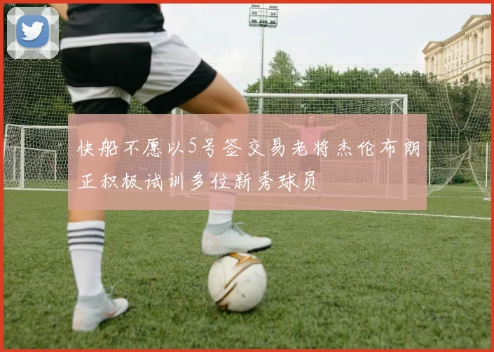 快船不愿以5号签交易老将杰伦布朗正积极试训多位新秀球员