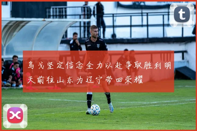 乌戈坚定信念全力以赴争取胜利明天前往山东为辽宁带回荣耀