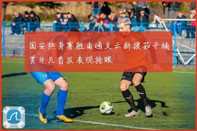 国安热身赛胜南通支云新援茹子楠贾非凡首发表现抢眼