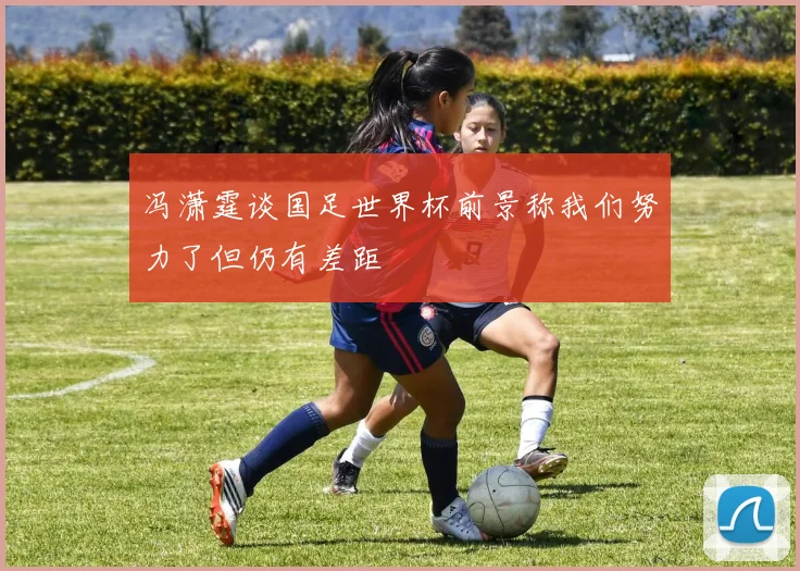 冯潇霆谈国足世界杯前景称我们努力了但仍有差距