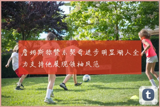 詹姆斯称赞东契奇进步明显湖人全力支持他展现领袖风范