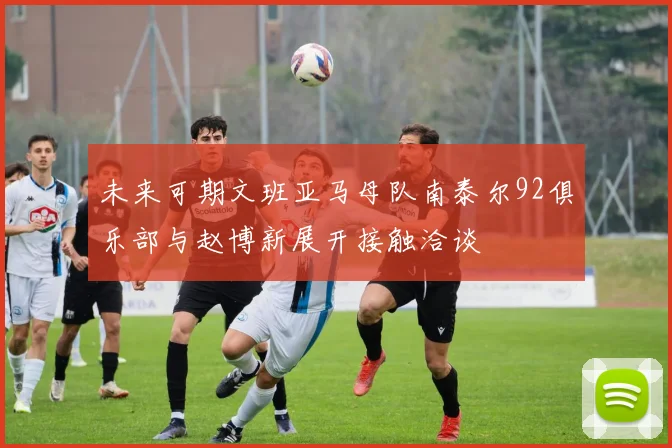未来可期文班亚马母队南泰尔92俱乐部与赵博新展开接触洽谈