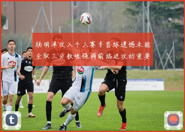 杨明洋攻入个人赛季首球遗憾未能全取三分教练强调前插进攻的重要性