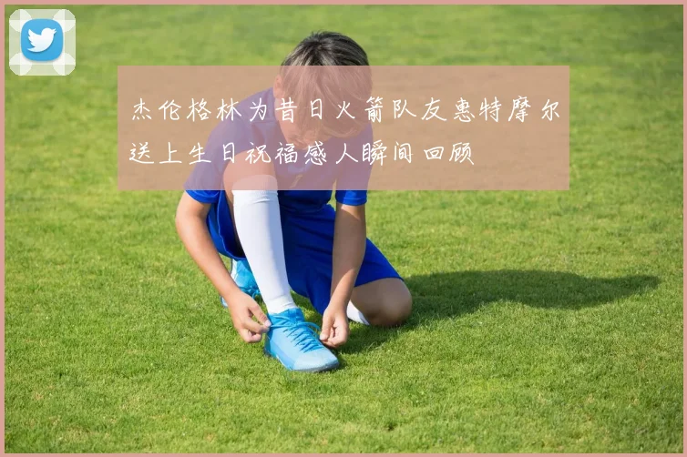杰伦格林为昔日火箭队友惠特摩尔送上生日祝福感人瞬间回顾