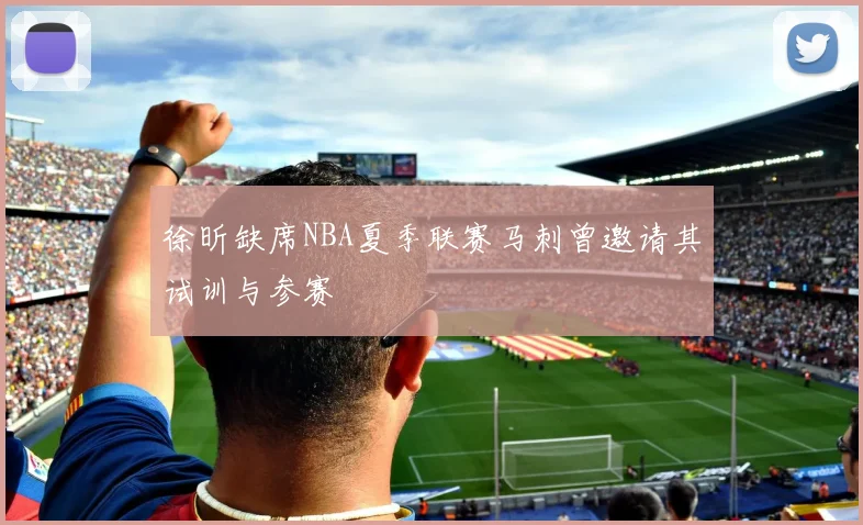 徐昕缺席NBA夏季联赛马刺曾邀请其试训与参赛