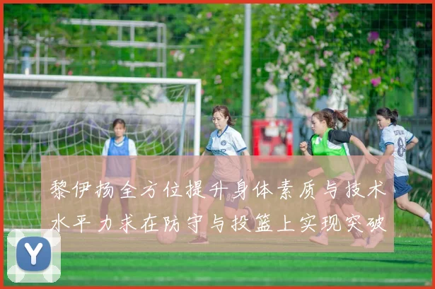 黎伊扬全方位提升身体素质与技术水平力求在防守与投篮上实现突破
