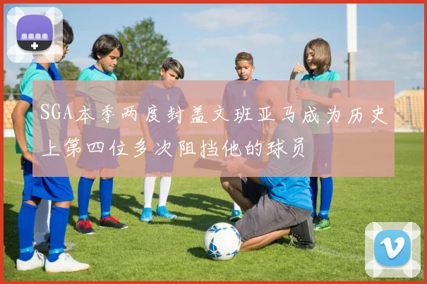 SGA本季两度封盖文班亚马成为历史上第四位多次阻挡他的球员