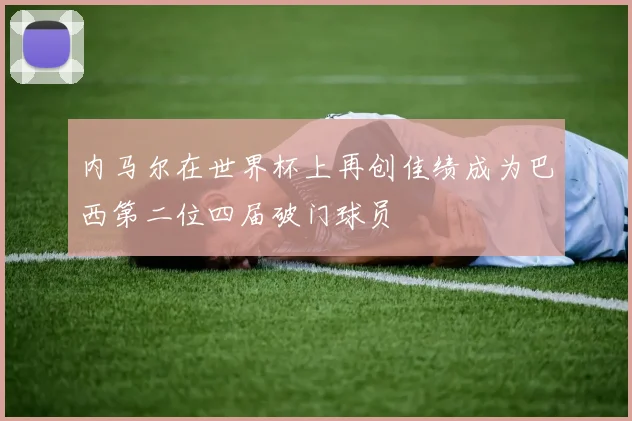 内马尔在世界杯上再创佳绩成为巴西第二位四届破门球员