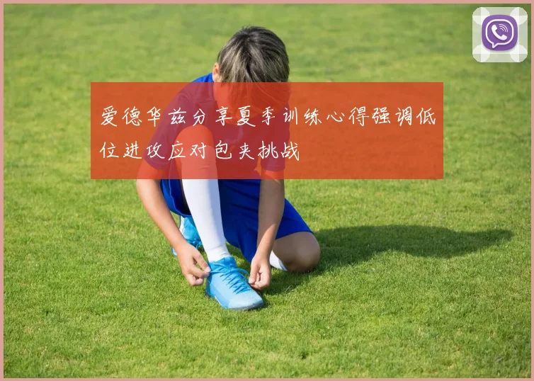 爱德华兹分享夏季训练心得强调低位进攻应对包夹挑战
