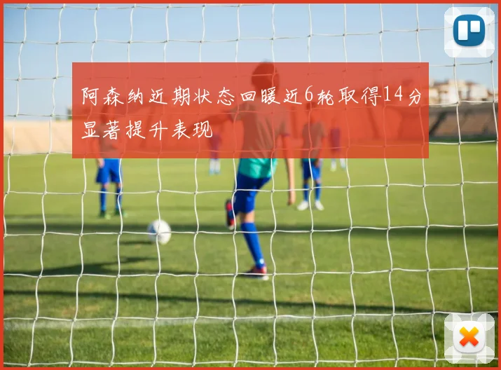 阿森纳近期状态回暖近6轮取得14分显著提升表现