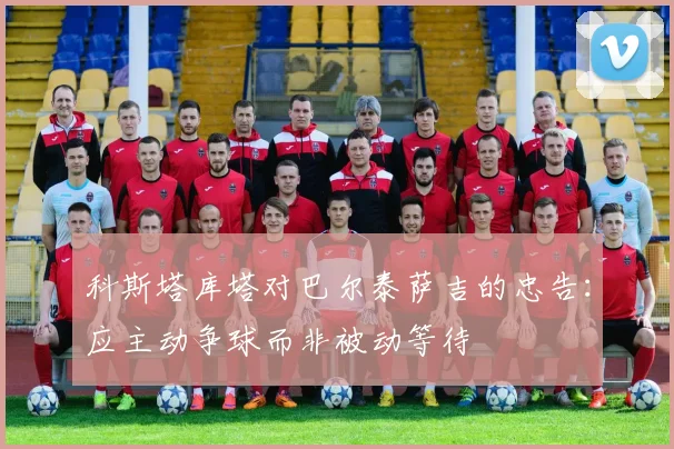 科斯塔库塔对巴尔泰萨吉的忠告：应主动争球而非被动等待