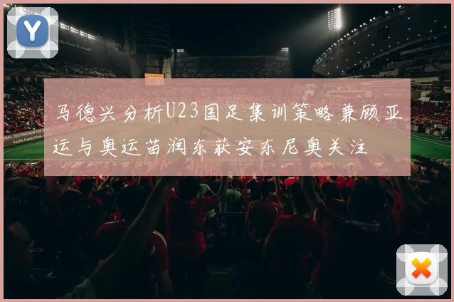 马德兴分析U23国足集训策略兼顾亚运与奥运苗润东获安东尼奥关注