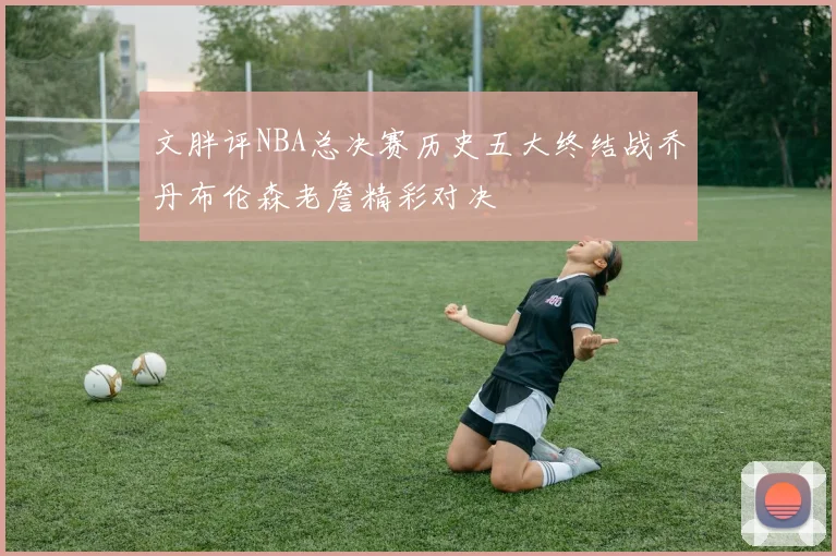 文胖评NBA总决赛历史五大终结战乔丹布伦森老詹精彩对决