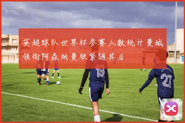 英超球队世界杯参赛人数统计曼城领衔阿森纳曼联紧随其后