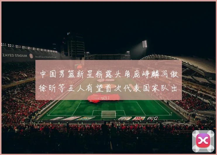 中国男篮新星崭露头角庞峥麟冯傲徐昕等五人有望首次代表国家队出战