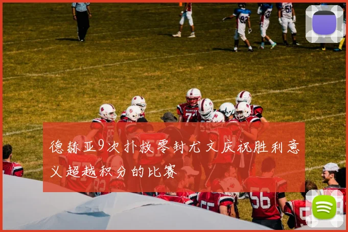 德赫亚9次扑救零封尤文庆祝胜利意义超越积分的比赛