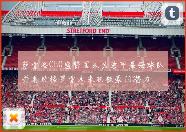萨索洛CEO盛赞国米为意甲最强球队并看好格罗索未来执教豪门潜力