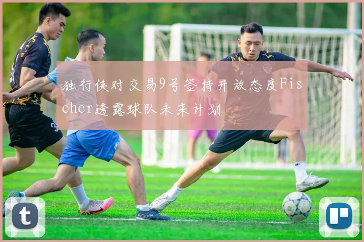 独行侠对交易9号签持开放态度Fischer透露球队未来计划