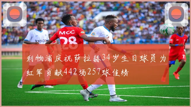 利物浦庆祝萨拉赫34岁生日球员为红军贡献442场257球佳绩