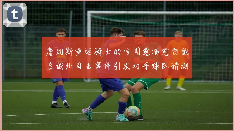 詹姆斯重返骑士的传闻愈演愈烈俄亥俄州目击事件引发对手球队猜测