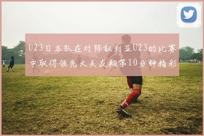U23日本队在对阵叙利亚U23的比赛中取得领先大关友翔第10分钟精彩进球