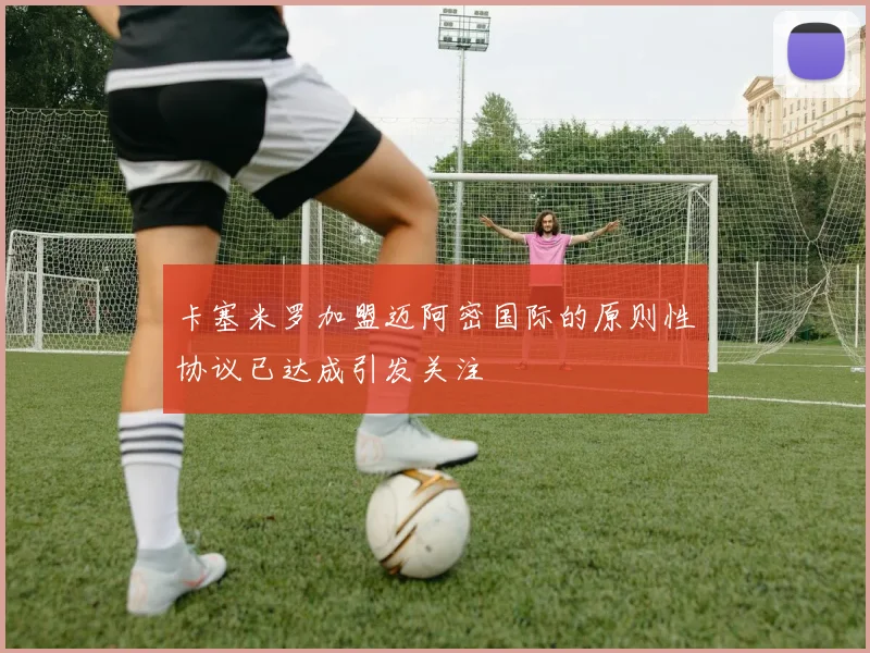 卡塞米罗加盟迈阿密国际的原则性协议已达成引发关注